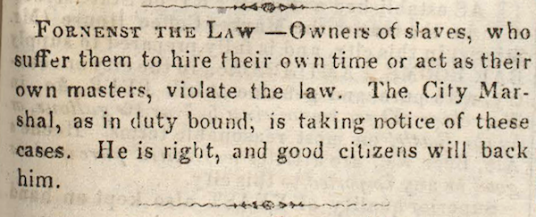 Fornenst the Law.—Owners of slaves, who suffer them to hire their own time or  act as their own masters, violate the law. The city Marshal, as in duty bound, is taking notice of these cases. He is right, and good citizens will back him.