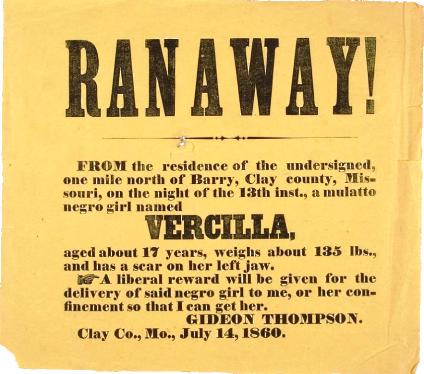 RANAWAY — FROM the residence of the undersigned, one mile north of Barry, Clay county, Mis- souri, on the night of the 13th inst., a mulatto negro girl named VERCILLA, aged about 17 years, weighs about 135 lbs., and has a scar on her left jaw. ..A liberal reward will be given for the delivery of said negro girl to me, or her confinement so that I can get her GIDEON THOMPSON. Clay Co., Mo., July 14, 1860.