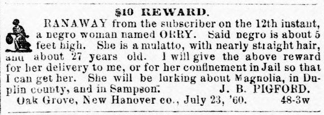 $10 REWARD. RANAWAY from the subscriber on the 12th instant, a negro woman named ORRY. Said negro is about 5 feet high. She is a mulatto, with nearly straight hair, and about 27 years old. I will give the above reward for her delivery to me, or for her confinement in Jail so that I can get her. She will be lurking about Magnolia, in Duplin county, and in Sampson. J. B. PIGFORD. Oak Grove, New Hanover co., July 23, '60. 48-3w